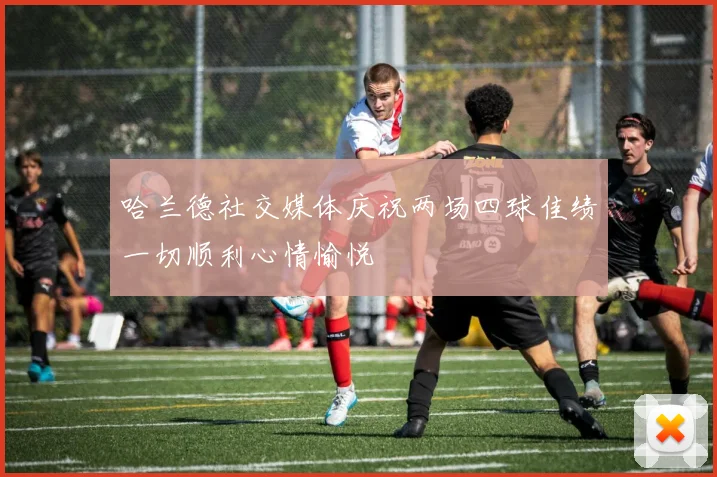 哈兰德社交媒体庆祝两场四球佳绩一切顺利心情愉悦