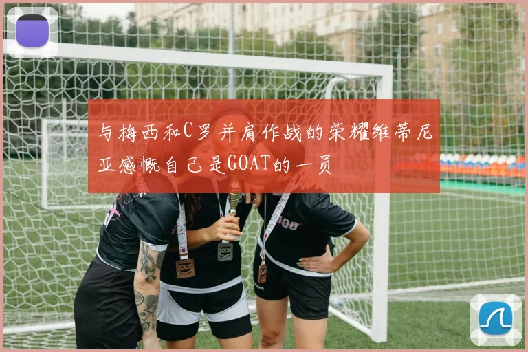 与梅西和C罗并肩作战的荣耀维蒂尼亚感慨自己是GOAT的一员