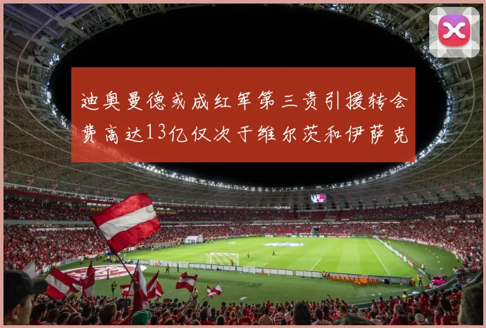 迪奥曼德或成红军第三贵引援转会费高达13亿仅次于维尔茨和伊萨克