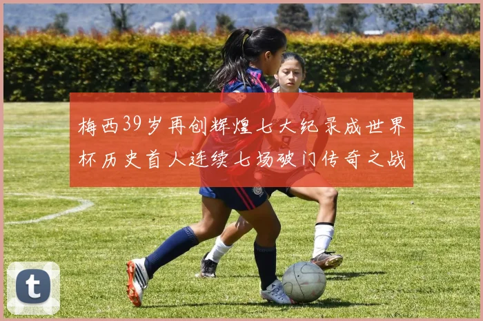梅西39岁再创辉煌七大纪录成世界杯历史首人连续七场破门传奇之战