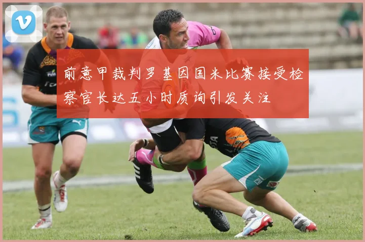 前意甲裁判罗基因国米比赛接受检察官长达五小时质询引发关注