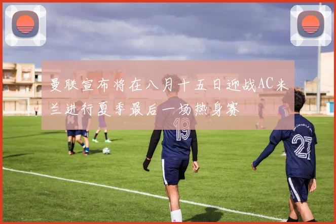 曼联宣布将在八月十五日迎战AC米兰进行夏季最后一场热身赛