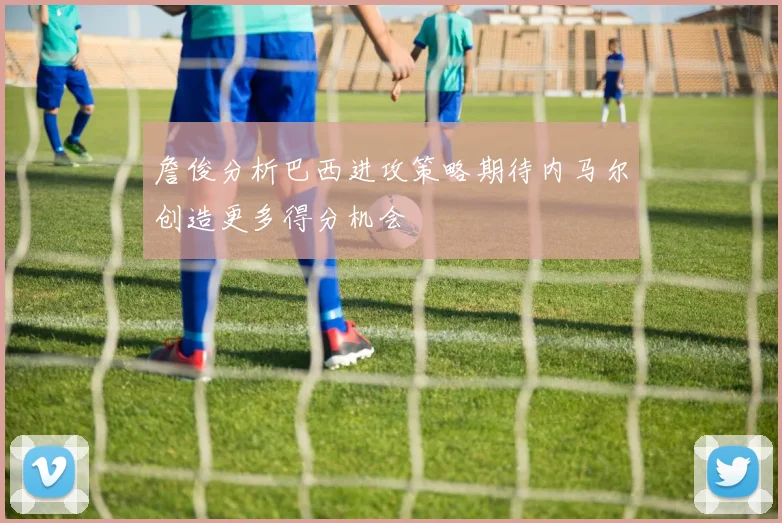 詹俊分析巴西进攻策略期待内马尔创造更多得分机会