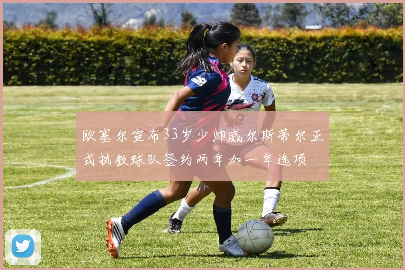 欧塞尔宣布33岁少帅威尔斯蒂尔正式执教球队签约两年加一年选项