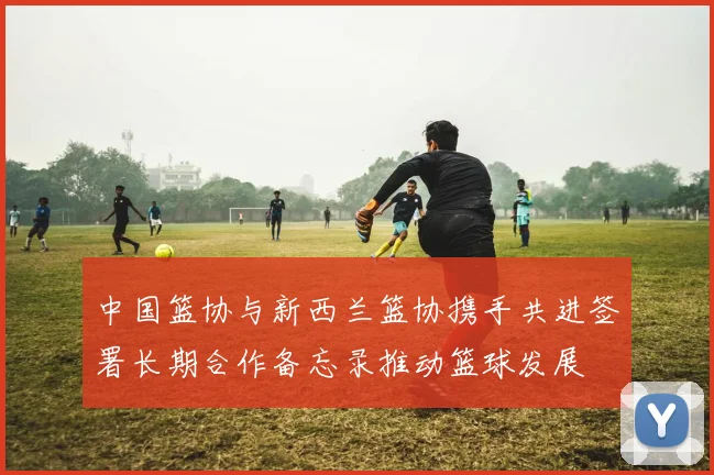 中国篮协与新西兰篮协携手共进签署长期合作备忘录推动篮球发展