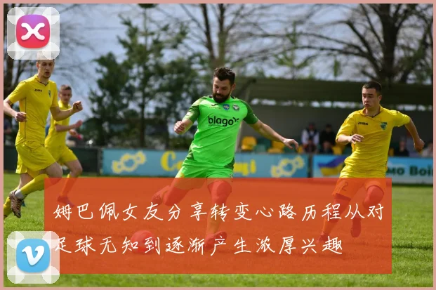 姆巴佩女友分享转变心路历程从对足球无知到逐渐产生浓厚兴趣