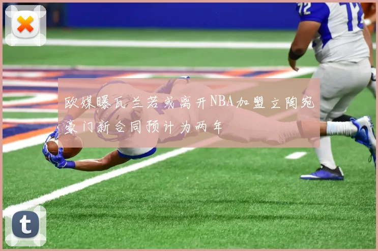 欧媒曝瓦兰若或离开NBA加盟立陶宛豪门新合同预计为两年