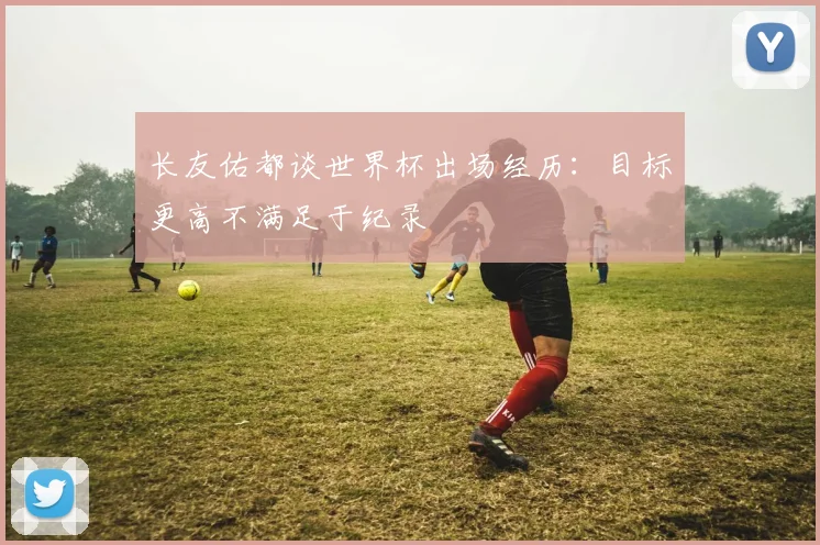 长友佑都谈世界杯出场经历：目标更高不满足于纪录