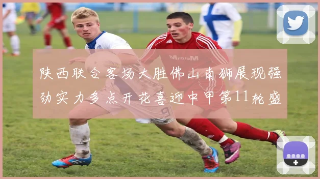 陕西联合客场大胜佛山南狮展现强劲实力多点开花喜迎中甲第11轮盛宴